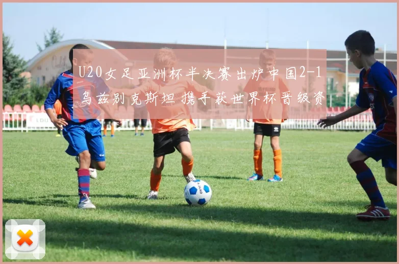U20女足亚洲杯半决赛出炉中国2-1乌兹别克斯坦 携手获世界杯晋级资格